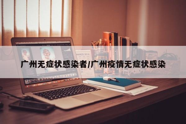 广州无症状感染者/广州疫情无症状感染-第1张图片