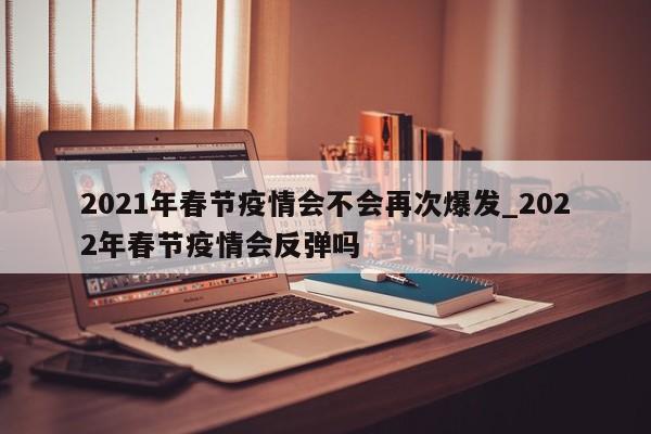 2021年春节疫情会不会再次爆发_2022年春节疫情会反弹吗-第1张图片