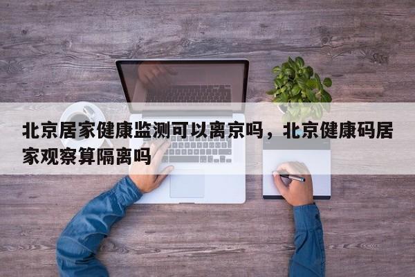 北京居家健康监测可以离京吗，北京健康码居家观察算隔离吗-第1张图片