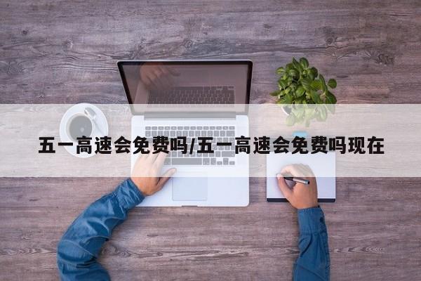 五一高速会免费吗/五一高速会免费吗现在-第1张图片