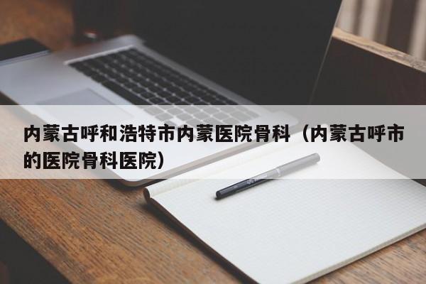 内蒙古呼和浩特市内蒙医院骨科（内蒙古呼市的医院骨科医院）-第1张图片