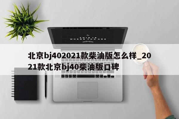 北京bj402021款柴油版怎么样_2021款北京bj40柴油版口碑-第1张图片