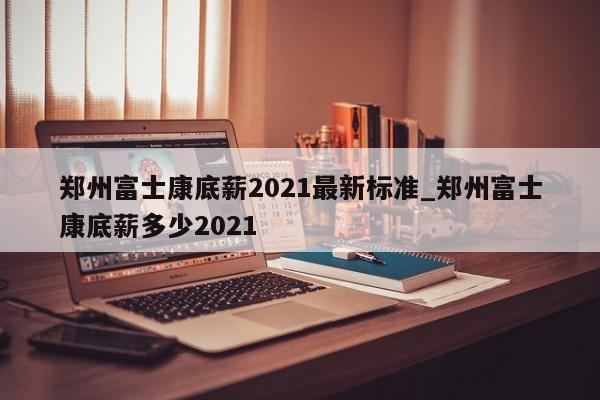 郑州富士康底薪2021最新标准_郑州富士康底薪多少2021-第1张图片