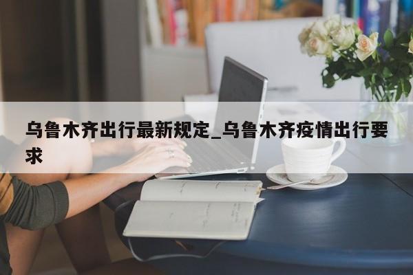 乌鲁木齐出行最新规定_乌鲁木齐疫情出行要求-第1张图片