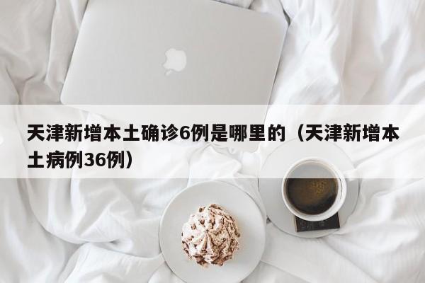 天津新增本土确诊6例是哪里的（天津新增本土病例36例）-第1张图片