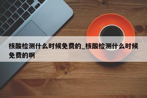 核酸检测什么时候免费的_核酸检测什么时候免费的啊-第1张图片