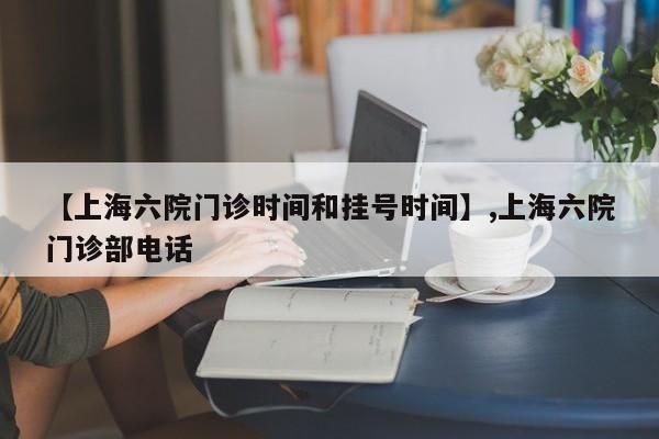 【上海六院门诊时间和挂号时间】,上海六院门诊部电话-第1张图片
