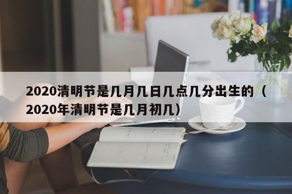 2020清明节是几月几日几点几分出生的（2020年清明节是几月初几）-第1张图片