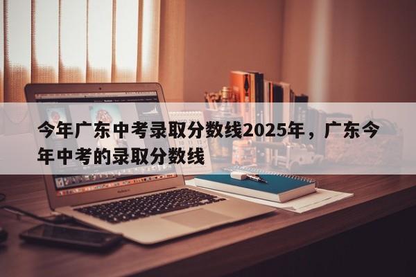 今年广东中考录取分数线2025年	，广东今年中考的录取分数线-第1张图片