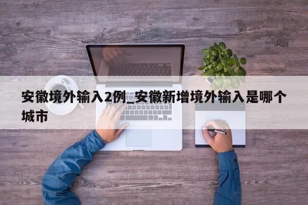 安徽境外输入2例_安徽新增境外输入是哪个城市-第1张图片