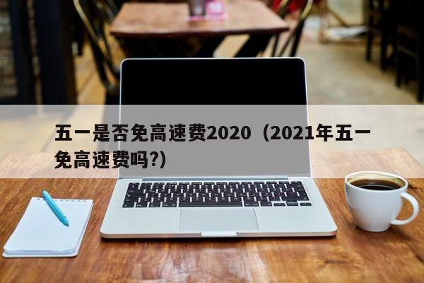 五一是否免高速费2020（2021年五一免高速费吗?）-第1张图片