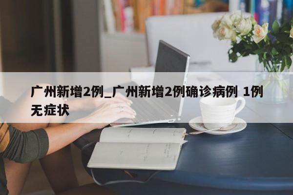 广州新增2例_广州新增2例确诊病例 1例无症状-第1张图片