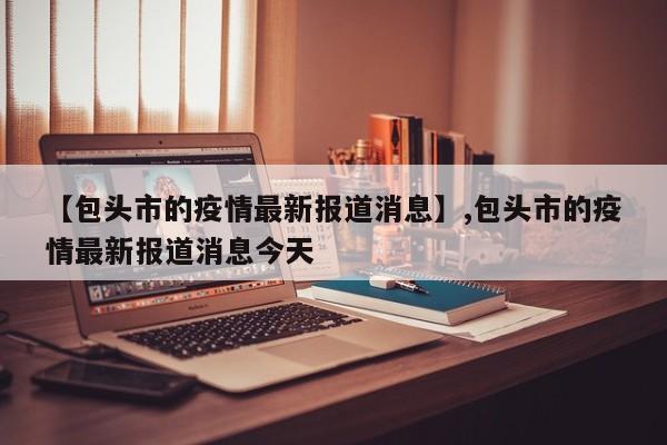 【包头市的疫情最新报道消息】,包头市的疫情最新报道消息今天-第1张图片