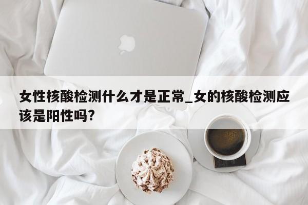 女性核酸检测什么才是正常_女的核酸检测应该是阳性吗?-第1张图片