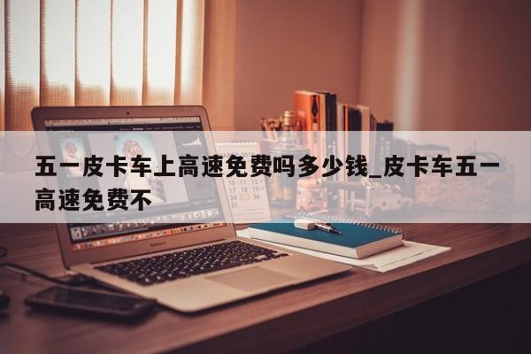 五一皮卡车上高速免费吗多少钱_皮卡车五一高速免费不-第1张图片