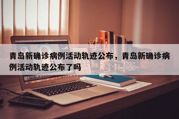 青岛新确诊病例活动轨迹公布，青岛新确诊病例活动轨迹公布了吗-第1张图片
