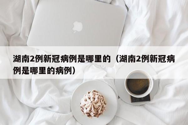湖南2例新冠病例是哪里的（湖南2例新冠病例是哪里的病例）-第1张图片