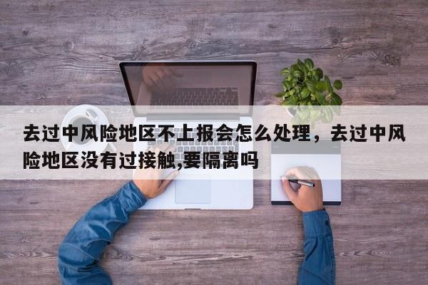 去过中风险地区不上报会怎么处理，去过中风险地区没有过接触,要隔离吗-第1张图片
