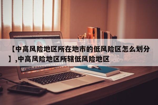【中高风险地区所在地市的低风险区怎么划分】,中高风险地区所辖低风险地区-第1张图片