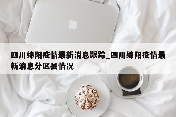 四川绵阳疫情最新消息跟踪_四川绵阳疫情最新消息分区县情况-第1张图片