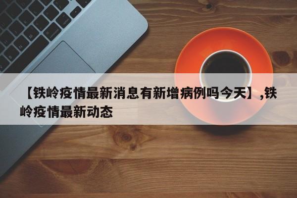 【铁岭疫情最新消息有新增病例吗今天】,铁岭疫情最新动态-第1张图片