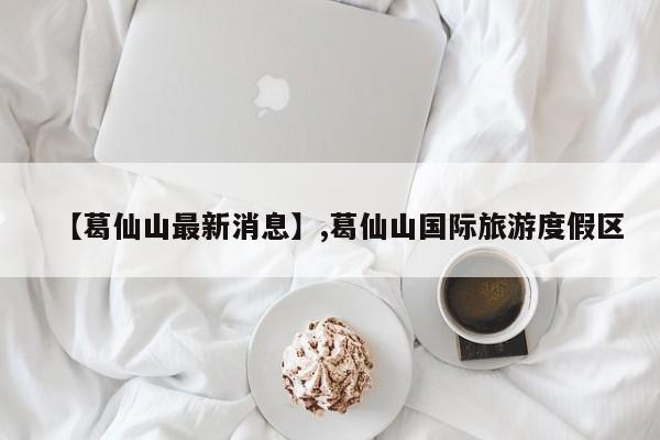 【葛仙山最新消息】,葛仙山国际旅游度假区-第1张图片