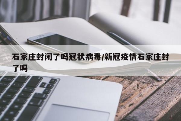 石家庄封闭了吗冠状病毒/新冠疫情石家庄封了吗-第1张图片