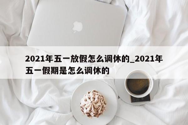 2021年五一放假怎么调休的_2021年五一假期是怎么调休的-第1张图片