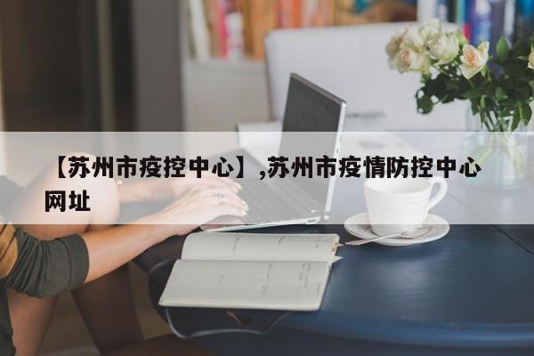 【苏州市疫控中心】,苏州市疫情防控中心 网址-第1张图片