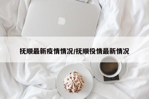 抚顺最新疫情情况/抚顺役情最新情况-第1张图片