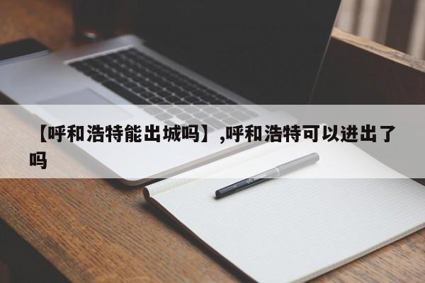 【呼和浩特能出城吗】,呼和浩特可以进出了吗-第1张图片