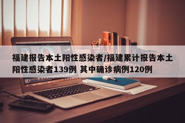 福建报告本土阳性感染者/福建累计报告本土阳性感染者139例 其中确诊病例120例-第1张图片