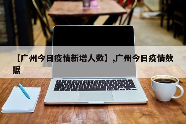 【广州今日疫情新增人数】,广州今日疫情数据-第1张图片