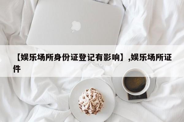 【娱乐场所身份证登记有影响】,娱乐场所证件-第1张图片