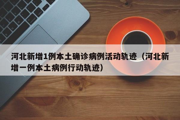 河北新增1例本土确诊病例活动轨迹（河北新增一例本土病例行动轨迹）-第1张图片