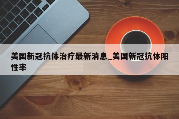 美国新冠抗体治疗最新消息_美国新冠抗体阳性率-第1张图片