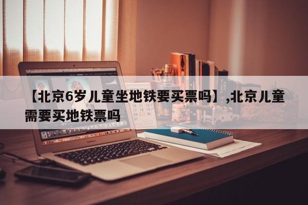 【北京6岁儿童坐地铁要买票吗】,北京儿童需要买地铁票吗-第1张图片