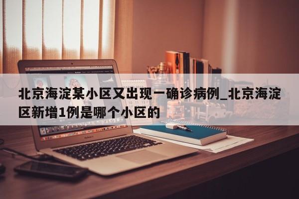 北京海淀某小区又出现一确诊病例_北京海淀区新增1例是哪个小区的-第1张图片