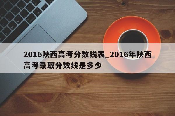 2016陕西高考分数线表_2016年陕西高考录取分数线是多少-第1张图片