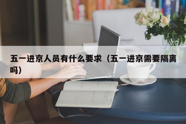 五一进京人员有什么要求（五一进京需要隔离吗）-第1张图片