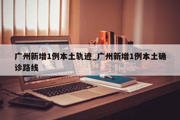 广州新增1例本土轨迹_广州新增1例本土确诊路线-第1张图片