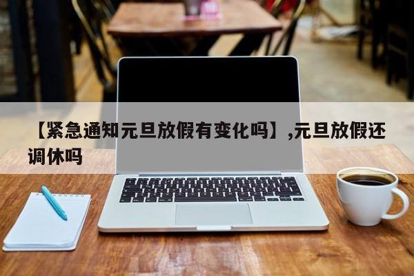 【紧急通知元旦放假有变化吗】,元旦放假还调休吗-第1张图片