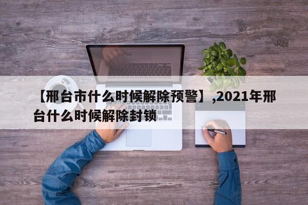 【邢台市什么时候解除预警】,2021年邢台什么时候解除封锁-第1张图片