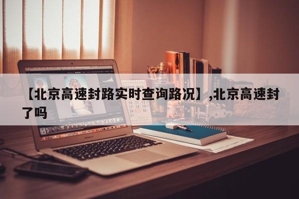 【北京高速封路实时查询路况】,北京高速封了吗-第1张图片