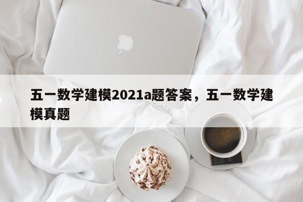 五一数学建模2021a题答案	，五一数学建模真题-第1张图片