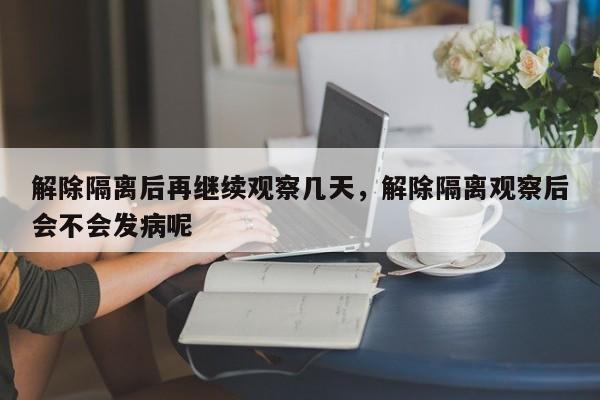解除隔离后再继续观察几天，解除隔离观察后会不会发病呢-第1张图片