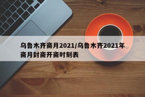 乌鲁木齐斋月2021/乌鲁木齐2021年斋月封斋开斋时刻表-第1张图片