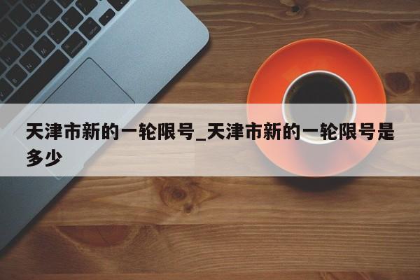 天津市新的一轮限号_天津市新的一轮限号是多少-第1张图片