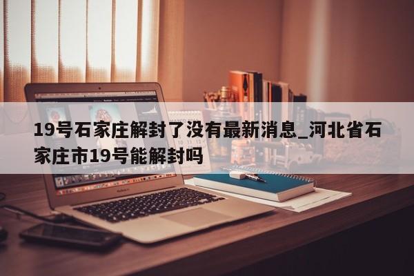 19号石家庄解封了没有最新消息_河北省石家庄市19号能解封吗-第1张图片