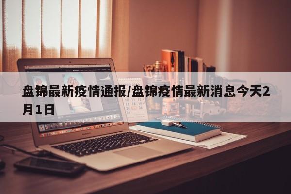 盘锦最新疫情通报/盘锦疫情最新消息今天2月1日-第1张图片